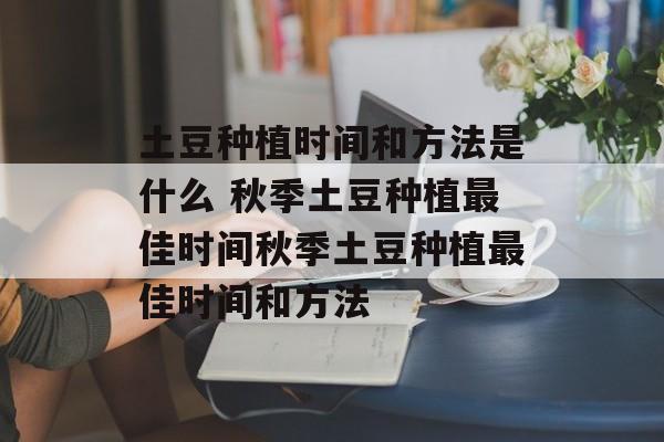 土豆种植时间和方法是什么 秋季土豆种植最佳时间秋季土豆种植最佳时间和方法-第1张图片-