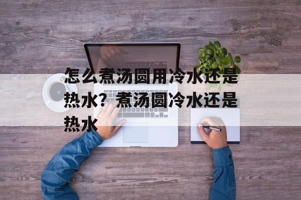 怎么煮汤圆用冷水还是热水？煮汤圆冷水还是热水-第1张图片-