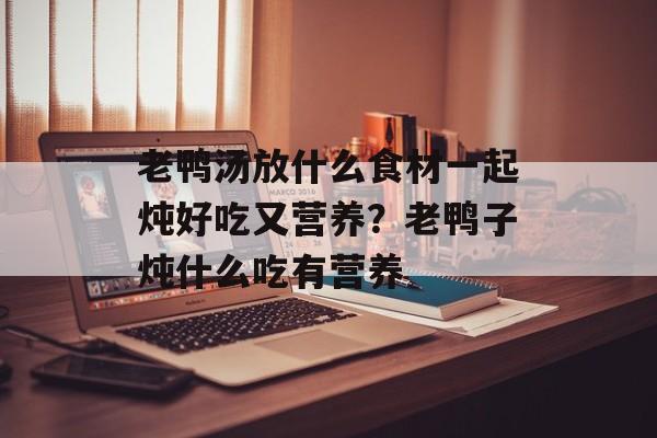 老鸭汤放什么食材一起炖好吃又营养？老鸭子炖什么吃有营养-第1张图片-