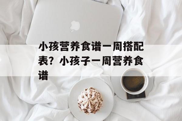 小孩营养食谱一周搭配表？小孩子一周营养食谱-第1张图片-