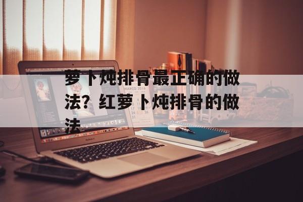 萝卜炖排骨最正确的做法？红萝卜炖排骨的做法-第1张图片-