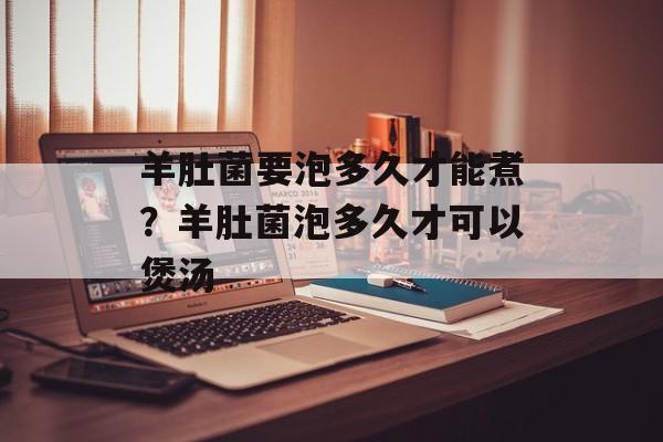 羊肚菌要泡多久才能煮？羊肚菌泡多久才可以煲汤-第1张图片-