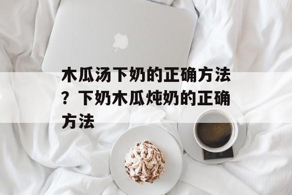 木瓜汤下奶的正确方法？下奶木瓜炖奶的正确方法-第1张图片-