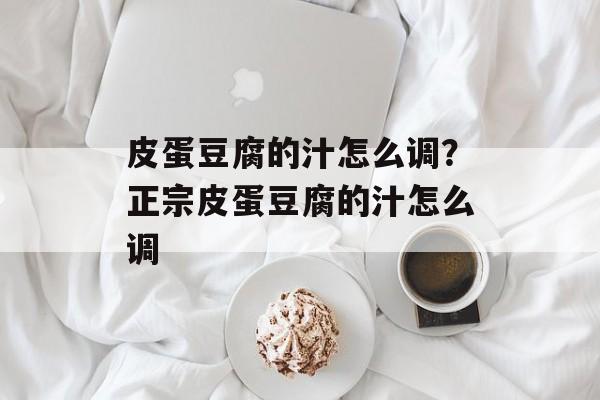 皮蛋豆腐的汁怎么调？正宗皮蛋豆腐的汁怎么调-第1张图片-
