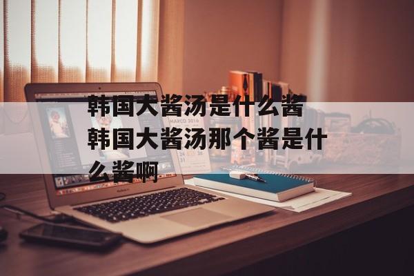 韩国大酱汤是什么酱 韩国大酱汤那个酱是什么酱啊-第1张图片-