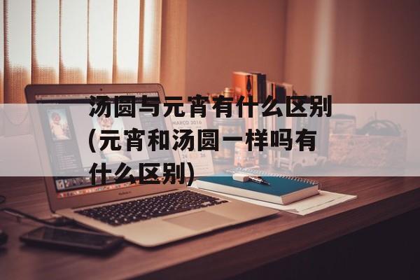 汤圆与元宵有什么区别(元宵和汤圆一样吗有什么区别)-第1张图片-