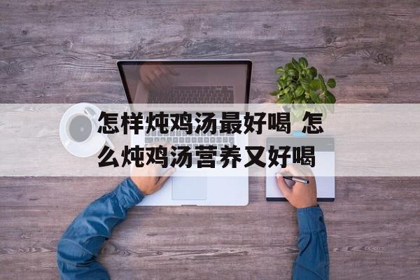 怎样炖鸡汤最好喝 怎么炖鸡汤营养又好喝-第1张图片-