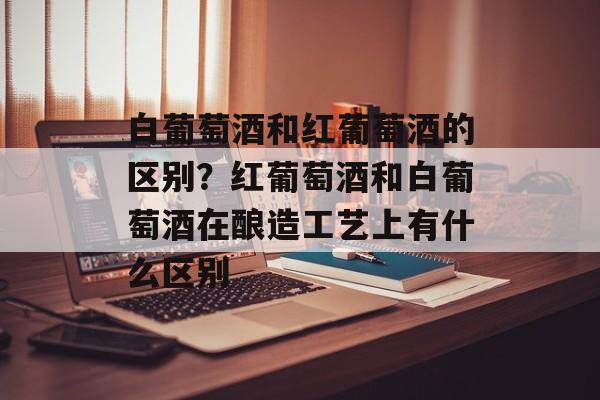 白葡萄酒和红葡萄酒的区别？红葡萄酒和白葡萄酒在酿造工艺上有什么区别-第1张图片-