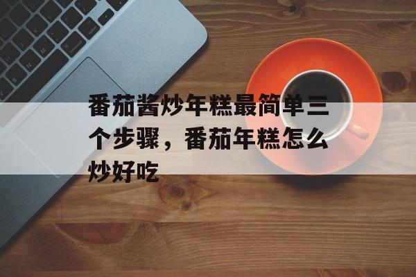 番茄酱炒年糕最简单三个步骤，番茄年糕怎么炒好吃-第1张图片-