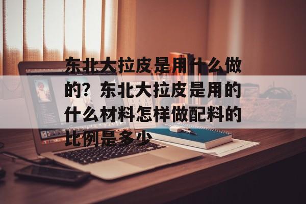 东北大拉皮是用什么做的？东北大拉皮是用的什么材料怎样做配料的比例是多少-第1张图片-