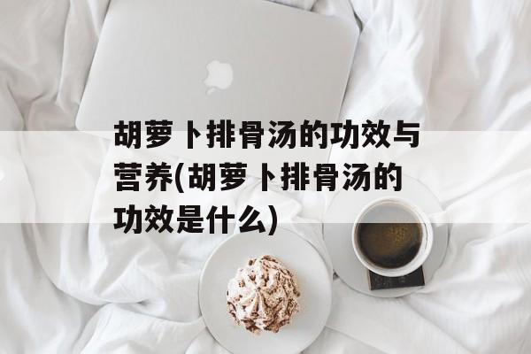 胡萝卜排骨汤的功效与营养(胡萝卜排骨汤的功效是什么)-第1张图片-