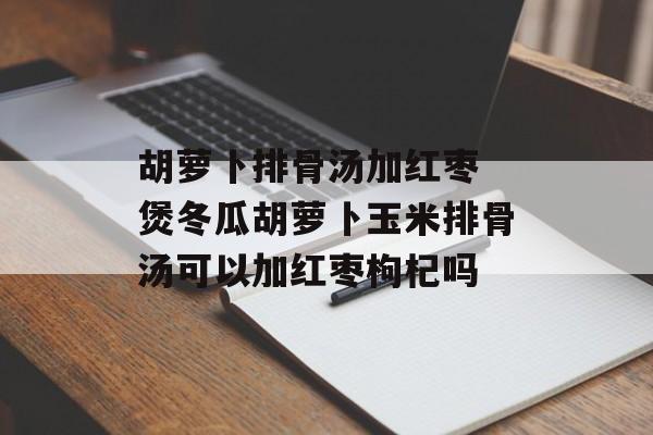 胡萝卜排骨汤加红枣 煲冬瓜胡萝卜玉米排骨汤可以加红枣枸杞吗-第1张图片-