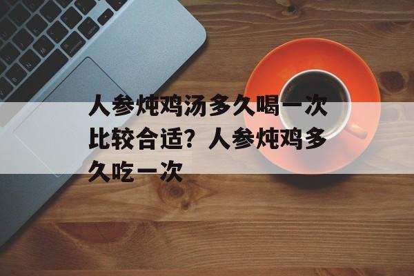人参炖鸡汤多久喝一次比较合适？人参炖鸡多久吃一次-第1张图片-