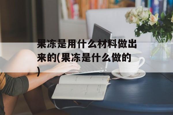 果冻是用什么材料做出来的(果冻是什么做的)-第1张图片-