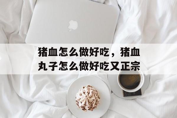 猪血怎么做好吃，猪血丸子怎么做好吃又正宗-第1张图片-