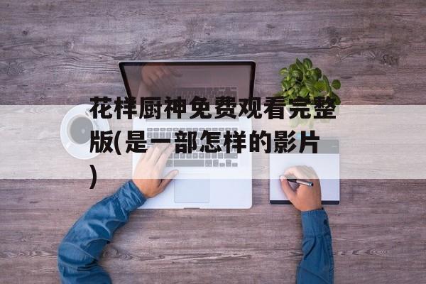 花样厨神免费观看完整版(是一部怎样的影片)-第1张图片-