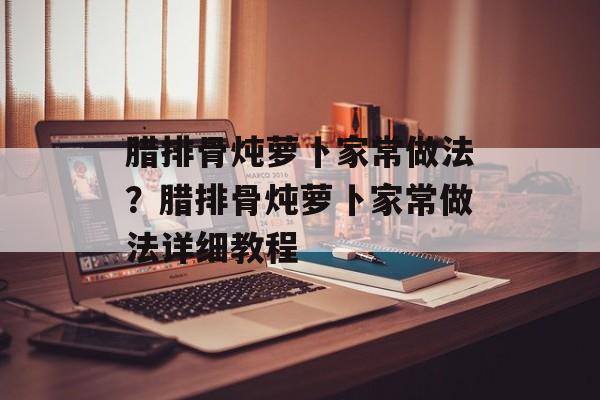 腊排骨炖萝卜家常做法？腊排骨炖萝卜家常做法详细教程-第1张图片-