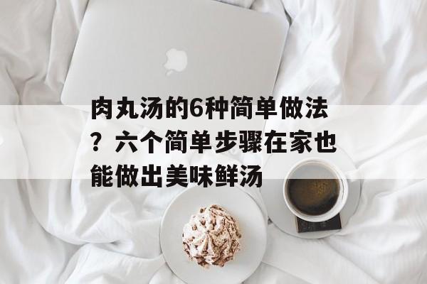 肉丸汤的6种简单做法？六个简单步骤在家也能做出美味鲜汤-第1张图片-