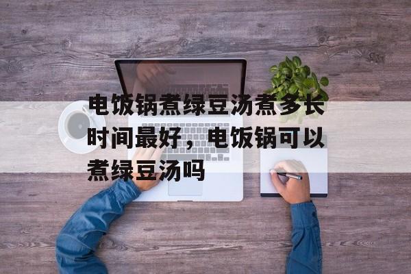 电饭锅煮绿豆汤煮多长时间最好，电饭锅可以煮绿豆汤吗-第1张图片-