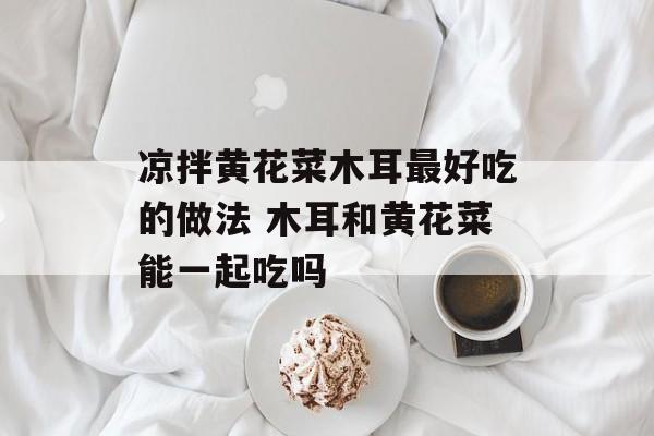 凉拌黄花菜木耳最好吃的做法 木耳和黄花菜能一起吃吗-第1张图片-