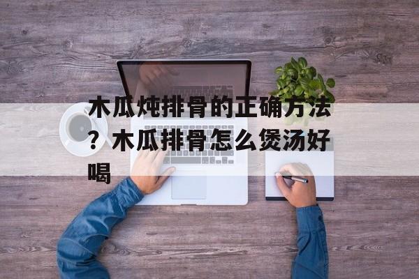 木瓜炖排骨的正确方法？木瓜排骨怎么煲汤好喝-第1张图片-