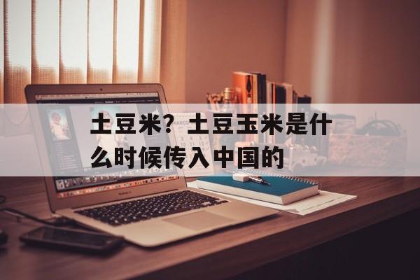 土豆米？土豆玉米是什么时候传入中国的-第1张图片-