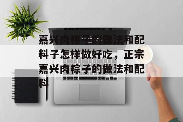 嘉兴肉粽子的做法和配料子怎样做好吃，正宗嘉兴肉粽子的做法和配料-第1张图片-