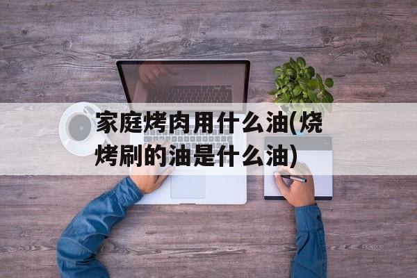 家庭烤肉用什么油(烧烤刷的油是什么油)-第1张图片-