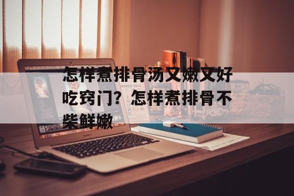怎样煮排骨汤又嫩又好吃窍门？怎样煮排骨不柴鲜嫩-第1张图片-