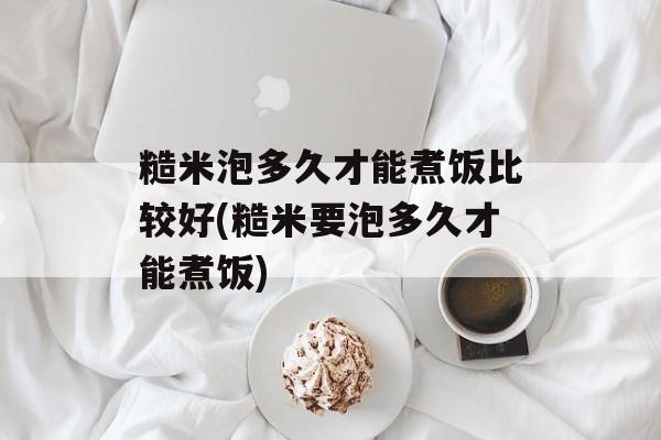 糙米泡多久才能煮饭比较好(糙米要泡多久才能煮饭)-第1张图片-