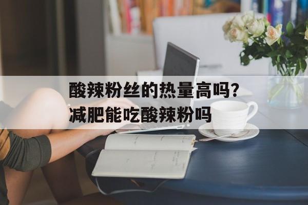酸辣粉丝的热量高吗？减肥能吃酸辣粉吗-第1张图片-