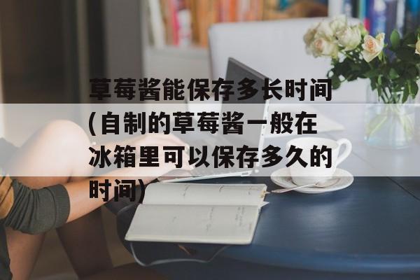 草莓酱能保存多长时间(自制的草莓酱一般在冰箱里可以保存多久的时间)-第1张图片-