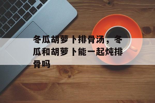 冬瓜胡萝卜排骨汤，冬瓜和胡萝卜能一起炖排骨吗-第1张图片-