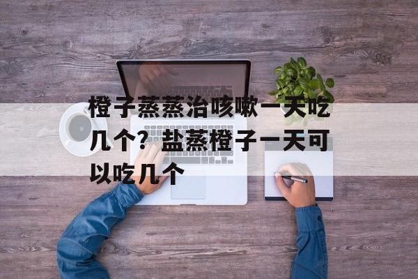 橙子蒸蒸治咳嗽一天吃几个？盐蒸橙子一天可以吃几个-第1张图片-