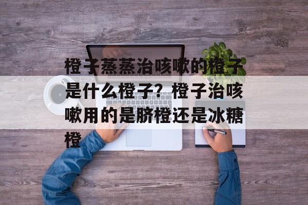 橙子蒸蒸治咳嗽的橙子是什么橙子？橙子治咳嗽用的是脐橙还是冰糖橙-第1张图片-