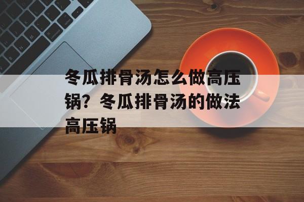 冬瓜排骨汤怎么做高压锅？冬瓜排骨汤的做法高压锅-第1张图片-