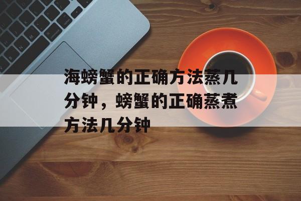 海螃蟹的正确方法蒸几分钟，螃蟹的正确蒸煮方法几分钟-第1张图片-