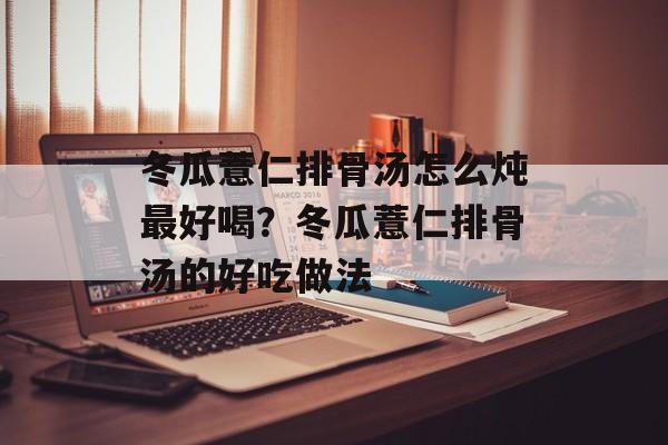 冬瓜薏仁排骨汤怎么炖最好喝？冬瓜薏仁排骨汤的好吃做法-第1张图片-