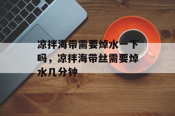 凉拌海带需要焯水一下吗，凉拌海带丝需要焯水几分钟-第1张图片-