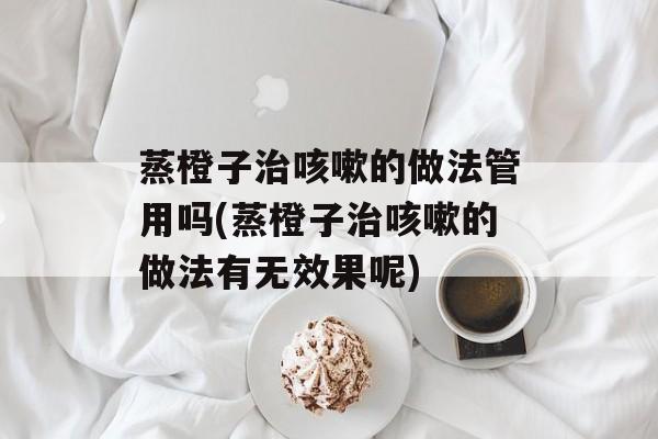 蒸橙子治咳嗽的做法管用吗(蒸橙子治咳嗽的做法有无效果呢)-第1张图片-
