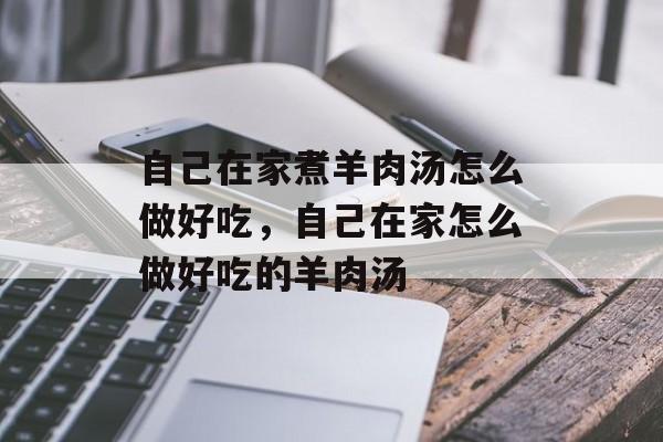 自己在家煮羊肉汤怎么做好吃，自己在家怎么做好吃的羊肉汤-第1张图片-