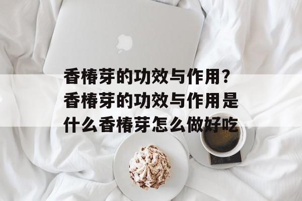 香椿芽的功效与作用？香椿芽的功效与作用是什么香椿芽怎么做好吃-第1张图片-