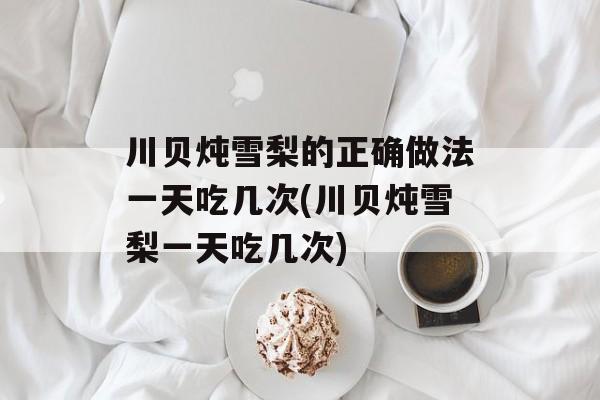 川贝炖雪梨的正确做法一天吃几次(川贝炖雪梨一天吃几次)-第1张图片-