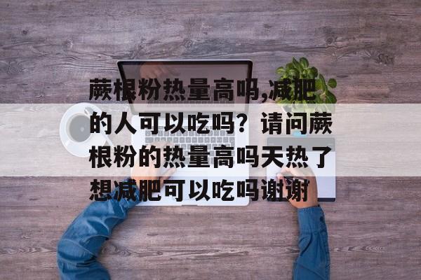 蕨根粉热量高吗,减肥的人可以吃吗？请问蕨根粉的热量高吗天热了想减肥可以吃吗谢谢-第1张图片-