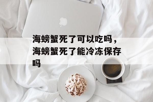 海螃蟹死了可以吃吗，海螃蟹死了能冷冻保存吗-第1张图片-