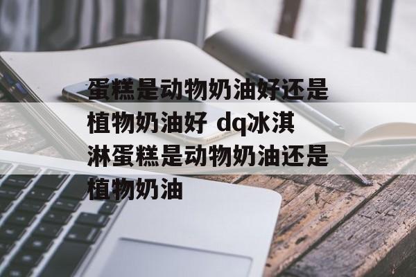 蛋糕是动物奶油好还是植物奶油好 dq冰淇淋蛋糕是动物奶油还是植物奶油-第1张图片-
