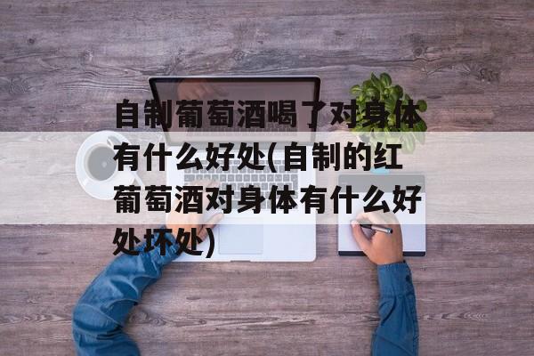 自制葡萄酒喝了对身体有什么好处(自制的红葡萄酒对身体有什么好处坏处)-第1张图片-