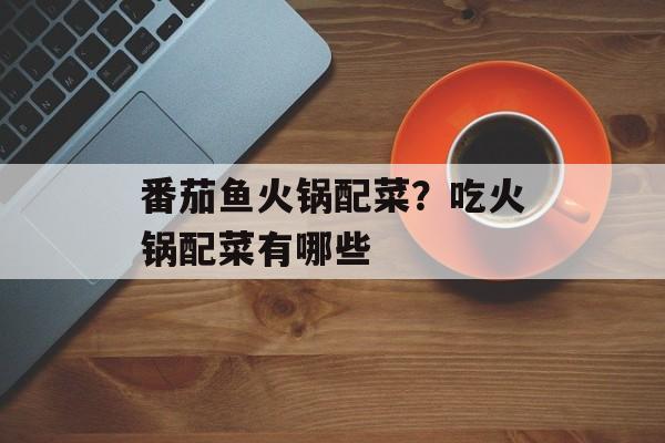 番茄鱼火锅配菜？吃火锅配菜有哪些-第1张图片-