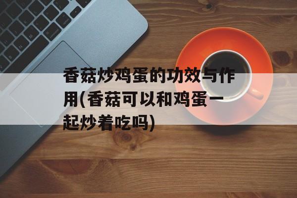 香菇炒鸡蛋的功效与作用(香菇可以和鸡蛋一起炒着吃吗)-第1张图片-