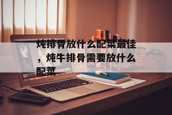 炖排骨放什么配菜最佳，炖牛排骨需要放什么配菜-第1张图片-